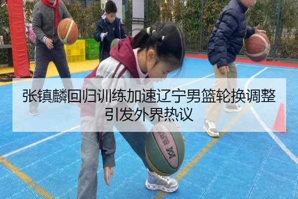 张镇麟回归训练加速辽宁男篮轮换调整引发外界热议